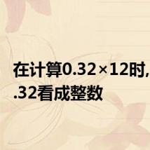 在计算0.32×12时,先把0.32看成整数
