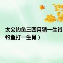 太公钓鱼三四月猜一生肖（太公钓鱼打一生肖）