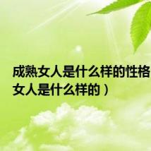 成熟女人是什么样的性格(成熟女人是什么样的)
