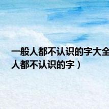一般人都不认识的字大全(99 人都不认识的字)