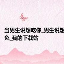 当男生说想吃你_男生说想吃小白兔_我的下载站