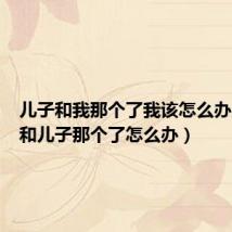 儿子和我那个了我该怎么办（最近和儿子那个了怎么办）