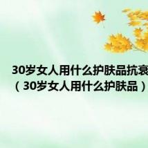 30岁女人用什么护肤品抗衰老祛斑(30岁女人用什么护肤品)