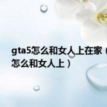 gta5怎么和女人上在家（gta5怎么和女人上）