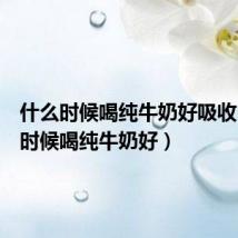 什么时候喝纯牛奶好吸收(什么时候喝纯牛奶好)