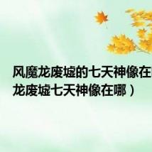 风魔龙废墟的七天神像在哪(风龙废墟七天神像在哪)