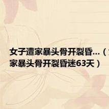 女子遭家暴头骨开裂昏...（女子遭家暴头骨开裂昏迷63天）