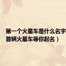第一个火星车是什么名字（中国首辆火星车等你起名）