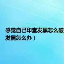 感觉自己印堂发黑怎么破（印堂发黑怎么办）
