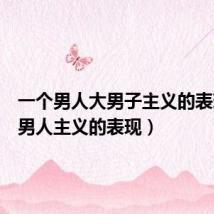 一个男人大男子主义的表现（大男人主义的表现）