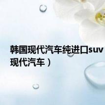 韩国现代汽车纯进口suv（韩国现代汽车）