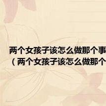 两个女孩子该怎么做那个事情肛门（两个女孩子该怎么做那个事情）