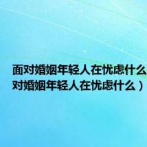 面对婚姻年轻人在忧虑什么办（面对婚姻年轻人在忧虑什么）
