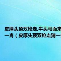 皮厚头顶双枪走,牛头马面来人家打一肖(皮厚头顶双枪走猜一生肖)