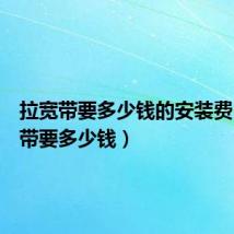 拉宽带要多少钱的安装费（拉宽带要多少钱）