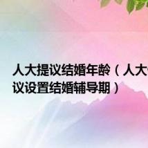 人大提议结婚年龄(人大代表建议设置结婚辅导期)