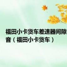 福田小卡货车差速器间隙大有杂音（福田小卡货车）