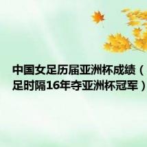 中国女足历届亚洲杯成绩(中国女足时隔16年夺亚洲杯冠军)