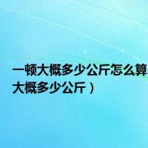 一顿大概多少公斤怎么算(一顿大概多少公斤)