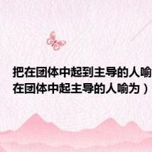 把在团体中起到主导的人喻为(把在团体中起主导的人喻为)