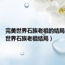 完美世界石族老祖的结局(完美世界石族老祖结局)