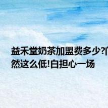 益禾堂奶茶加盟费多少?门槛竟然这么低!白担心一场