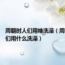 周朝时人们用啥洗澡(周朝时人们用什么洗澡)