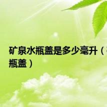 矿泉水瓶盖是多少毫升(矿泉水瓶盖)
