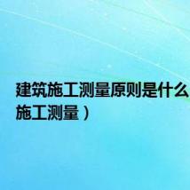 建筑施工测量原则是什么(建筑施工测量)