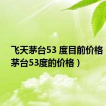 飞天茅台53 度目前价格（飞天茅台53度的价格）