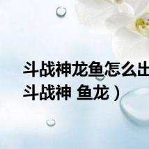 斗战神龙鱼怎么出来(斗战神 鱼龙)