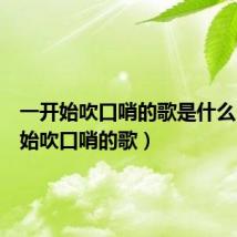 一开始吹口哨的歌是什么(一开始吹口哨的歌)