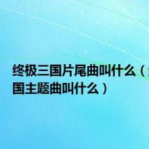 终极三国片尾曲叫什么(终极三国主题曲叫什么)