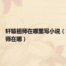 轩辕祖师在哪里写小说(轩辕祖师在哪)