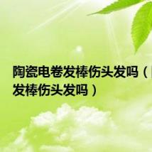 陶瓷电卷发棒伤头发吗（陶瓷卷发棒伤头发吗）