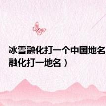 冰雪融化打一个中国地名(冰雪融化打一地名)
