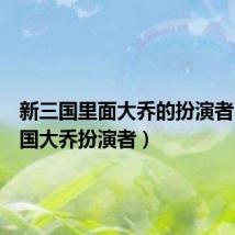 新三国里面大乔的扮演者(新三国大乔扮演者)