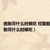 鹿胎膏什么时候吃 经期前后（鹿胎膏什么时候吃）