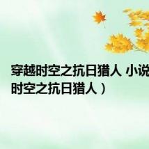 穿越时空之抗日猎人 小说(穿越时空之抗日猎人)