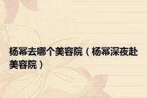 杨幂去哪个美容院(杨幂深夜赴美容院)