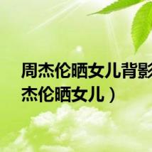 周杰伦晒女儿背影（周杰伦晒女儿）
