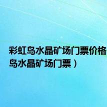 彩虹岛水晶矿场门票价格（彩虹岛水晶矿场门票）