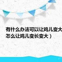 有什么办法可以让鸡儿变大变长(怎么让鸡儿变长变大)