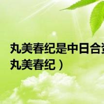 丸美春纪是中日合资吗（丸美春纪）