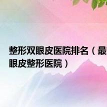 整形双眼皮医院排名（最好的双眼皮整形医院）