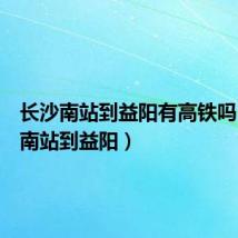 长沙南站到益阳有高铁吗(长沙南站到益阳)