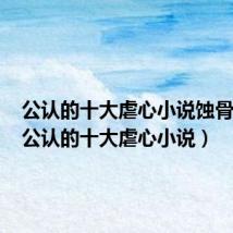 公认的十大虐心小说蚀骨危情(公认的十大虐心小说)