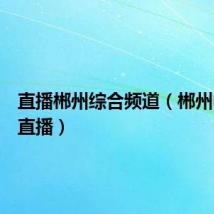 直播郴州综合频道(郴州电视台直播)