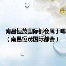 南昌恒茂国际都会属于哪个社区(南昌恒茂国际都会)