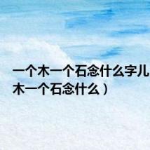 一个木一个石念什么字儿（一个木一个石念什么）